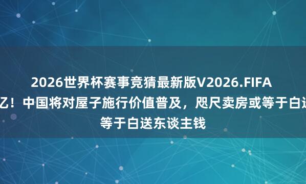 2026世界杯赛事竞猜最新版V2026.FIFA 至少15万亿！中国将对屋子施行价值普及，咫尺卖房或等于白送东谈主钱