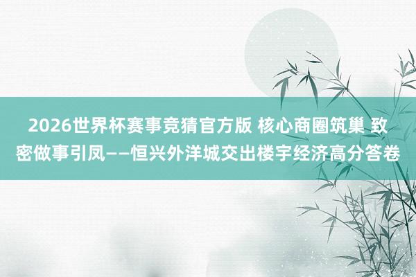 2026世界杯赛事竞猜官方版 核心商圈筑巢 致密做事引凤——恒兴外洋城交出楼宇经济高分答卷