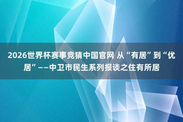 2026世界杯赛事竞猜中国官网 从“有居”到“优居”——中卫市民生系列报谈之住有所居