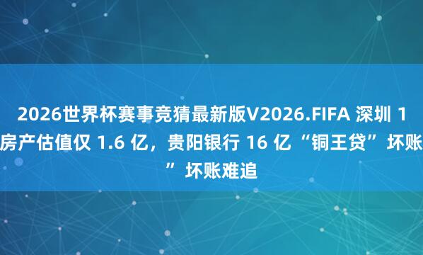 2026世界杯赛事竞猜最新版V2026.FIFA 深圳 16 套房产估值仅 1.6 亿，贵阳银行 16 亿 “铜王贷” 坏账难追