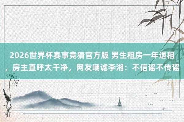 2026世界杯赛事竞猜官方版 男生租房一年退租，房主直呼太干净，网友嘲谑李湘：不信谣不传谣
