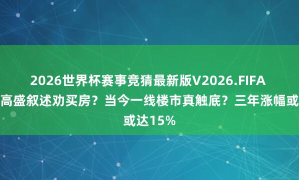 2026世界杯赛事竞猜最新版V2026.FIFA 中介用高盛叙述劝买房？当今一线楼市真触底？三年涨幅或达15%