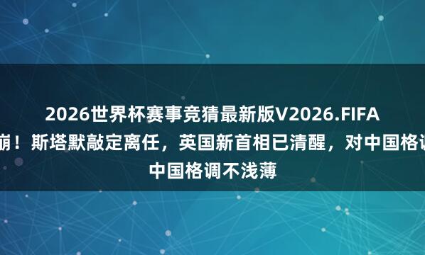 2026世界杯赛事竞猜最新版V2026.FIFA 剖析土崩！斯塔默敲定离任，英国新首相已清醒，对中国格调不浅薄