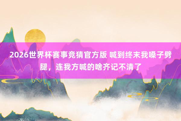 2026世界杯赛事竞猜官方版 喊到终末我嗓子劈腿，连我方喊的啥齐记不清了