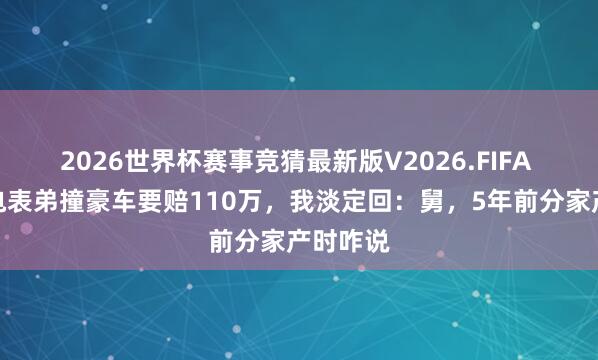 2026世界杯赛事竞猜最新版V2026.FIFA 舅舅回电表弟撞豪车要赔110万，我淡定回：舅，5年前分家产时咋说