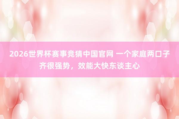2026世界杯赛事竞猜中国官网 一个家庭两口子齐很强势，效能大快东谈主心