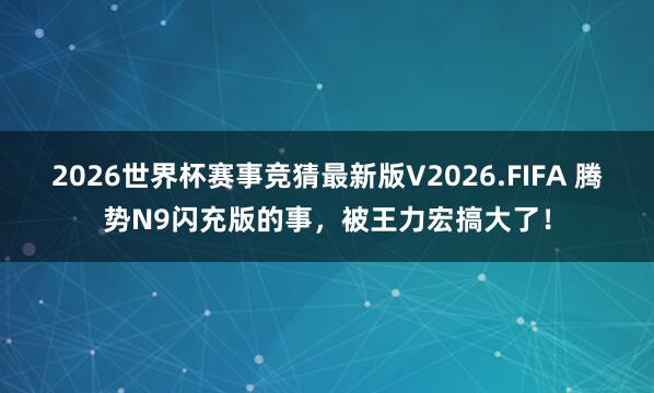 2026世界杯赛事竞猜最新版V2026.FIFA 腾势N9闪充版的事，被王力宏搞大了！