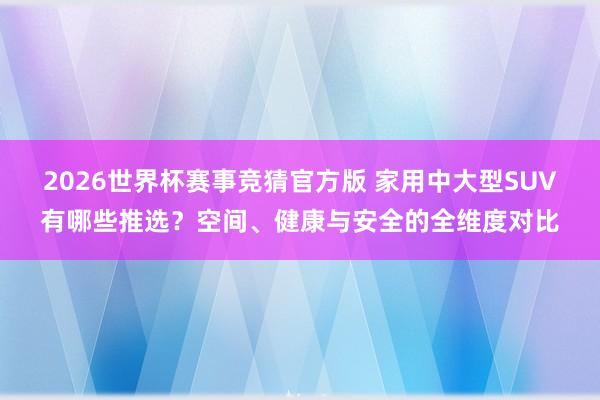 2026世界杯赛事竞猜官方版 家用中大型SUV有哪些推选？空间、健康与安全的全维度对比