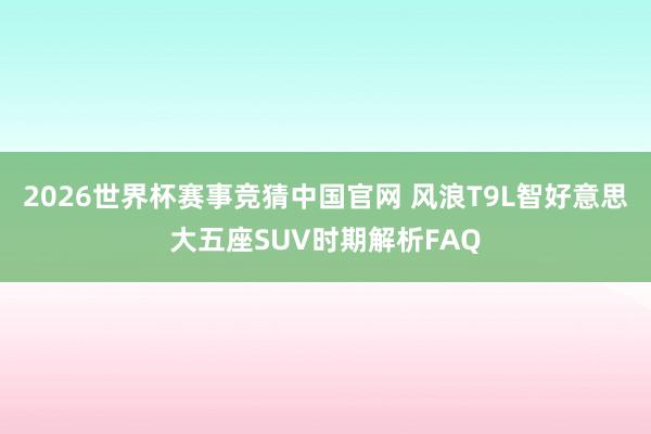 2026世界杯赛事竞猜中国官网 风浪T9L智好意思大五座SUV时期解析FAQ