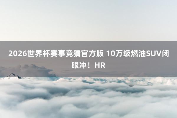 2026世界杯赛事竞猜官方版 10万级燃油SUV闭眼冲！HR