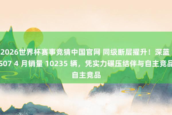2026世界杯赛事竞猜中国官网 同级断层擢升！深蓝 S07 4 月销量 10235 辆，凭实力碾压结伴与自主竞品