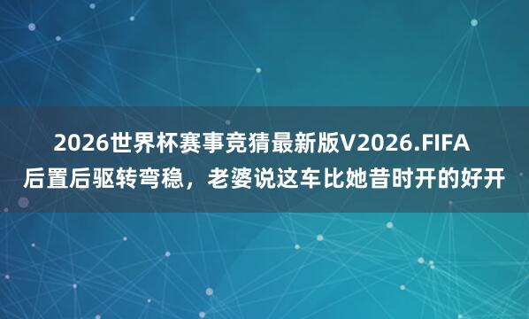 2026世界杯赛事竞猜最新版V2026.FIFA 后置后驱转弯稳，老婆说这车比她昔时开的好开