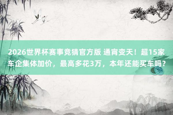 2026世界杯赛事竞猜官方版 通宵变天！超15家车企集体加价，最高多花3万，本年还能买车吗？
