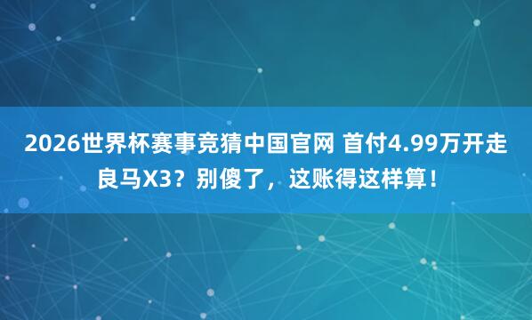 2026世界杯赛事竞猜中国官网 首付4.99万开走良马X3？别傻了，这账得这样算！