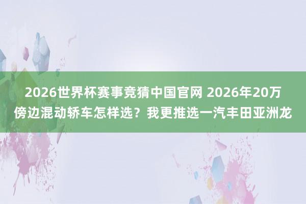 2026世界杯赛事竞猜中国官网 2026年20万傍边混动轿车怎样选？我更推选一汽丰田亚洲龙