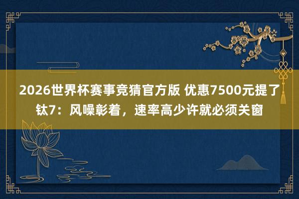 2026世界杯赛事竞猜官方版 优惠7500元提了钛7：风噪彰着，速率高少许就必须关窗