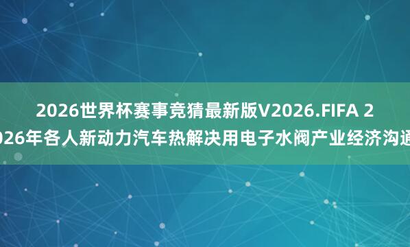 2026世界杯赛事竞猜最新版V2026.FIFA 2026年各人新动力汽车热解决用电子水阀产业经济沟通