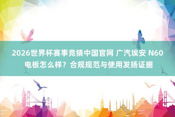 2026世界杯赛事竞猜中国官网 广汽埃安 N60 电板怎么样？合规规范与使用发扬证据