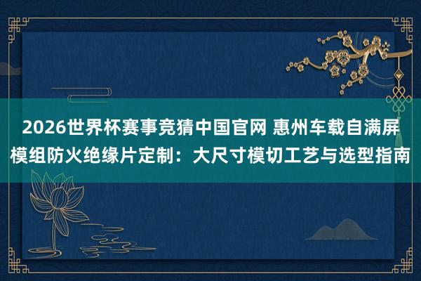 2026世界杯赛事竞猜中国官网 惠州车载自满屏模组防火绝缘片定制：大尺寸模切工艺与选型指南