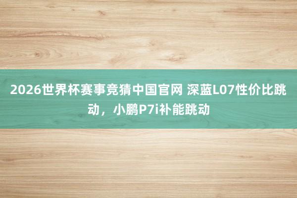 2026世界杯赛事竞猜中国官网 深蓝L07性价比跳动，小鹏P7i补能跳动