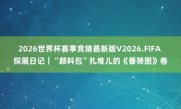 2026世界杯赛事竞猜最新版V2026.FIFA 探展日记｜“颜料包”扎堆儿的《番骑图》卷