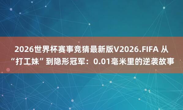 2026世界杯赛事竞猜最新版V2026.FIFA 从“打工妹”到隐形冠军：0.01毫米里的逆袭故事