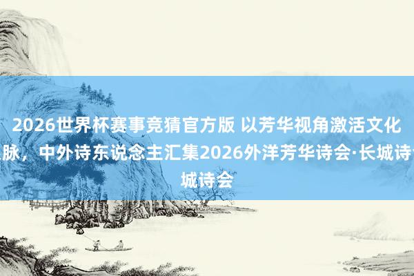 2026世界杯赛事竞猜官方版 以芳华视角激活文化根脉，中外诗东说念主汇集2026外洋芳华诗会·长城诗会
