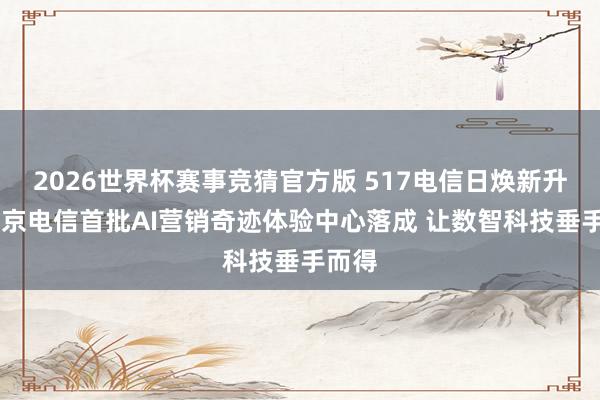 2026世界杯赛事竞猜官方版 517电信日焕新升级 北京电信首批AI营销奇迹体验中心落成 让数智科技垂手而得