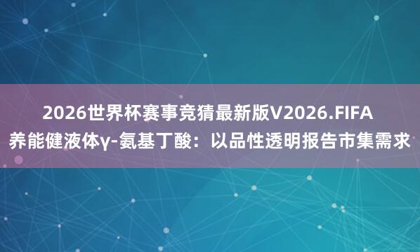 2026世界杯赛事竞猜最新版V2026.FIFA 养能健液体γ-氨基丁酸：以品性透明报告市集需求