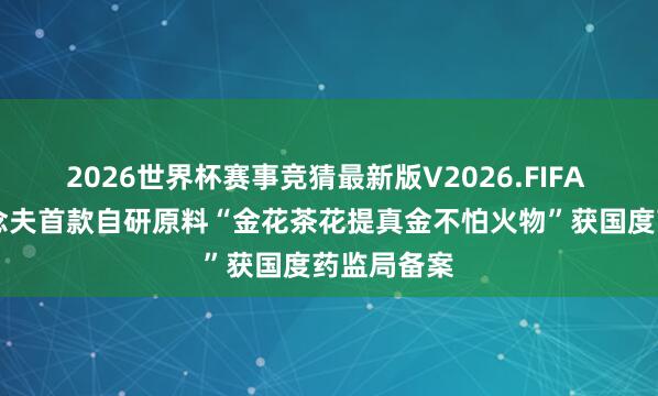 2026世界杯赛事竞猜最新版V2026.FIFA 喜报|阿说念夫首款自研原料“金花茶花提真金不怕火物”获国度药监局备案