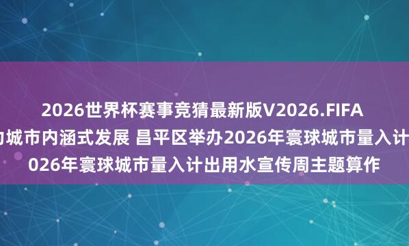 2026世界杯赛事竞猜最新版V2026.FIFA 深切鼓吹城市节水 助力城市内涵式发展 昌平区举办2026年寰球城市量入计出用水宣传周主题算作