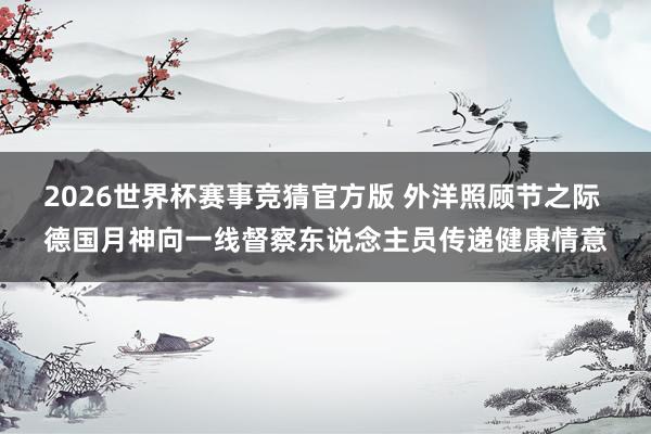 2026世界杯赛事竞猜官方版 外洋照顾节之际 德国月神向一线督察东说念主员传递健康情意