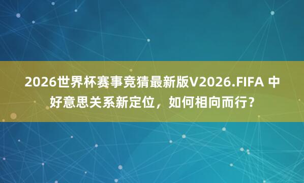 2026世界杯赛事竞猜最新版V2026.FIFA 中好意思关系新定位，如何相向而行？