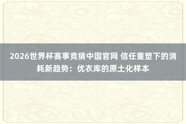 2026世界杯赛事竞猜中国官网 信任重塑下的消耗新趋势：优衣库的原土化样本