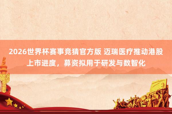 2026世界杯赛事竞猜官方版 迈瑞医疗推动港股上市进度，募资拟用于研发与数智化