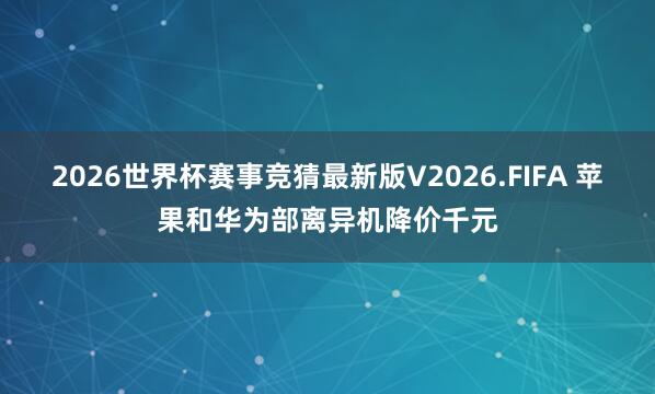 2026世界杯赛事竞猜最新版V2026.FIFA 苹果和华为部离异机降价千元