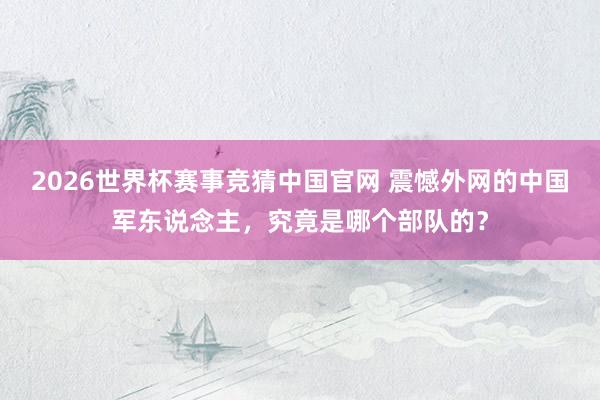 2026世界杯赛事竞猜中国官网 震憾外网的中国军东说念主，究竟是哪个部队的？