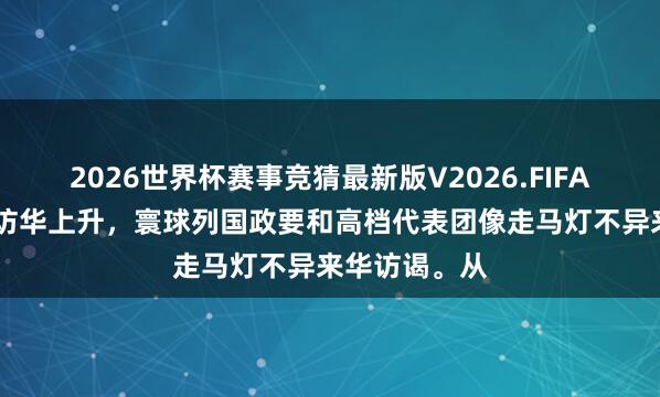 2026世界杯赛事竞猜最新版V2026.FIFA 本年掀翻了访华上升，寰球列国政要和高档代表团像走马灯不异来华访谒。从