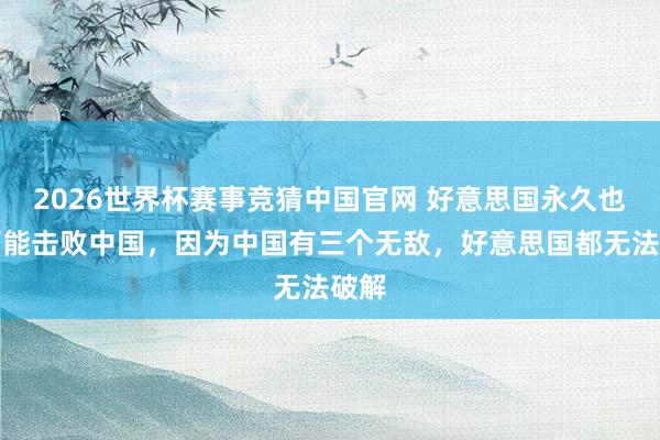 2026世界杯赛事竞猜中国官网 好意思国永久也不可能击败中国，因为中国有三个无敌，好意思国都无法破解