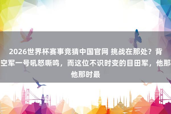 2026世界杯赛事竞猜中国官网 挑战在那处？背后的空军一号吼怒嘶鸣，而这位不识时变的目田军，他那时最