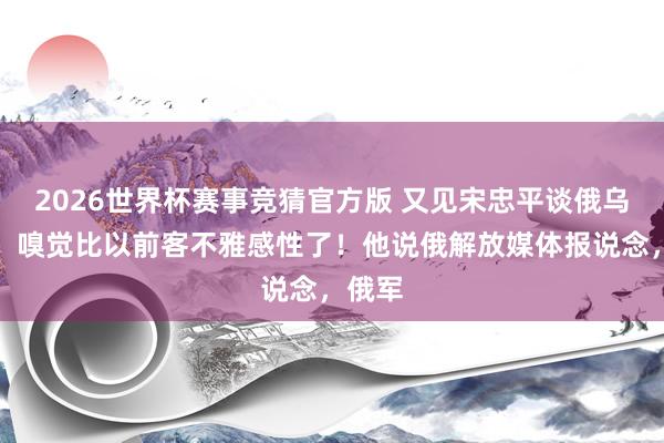 2026世界杯赛事竞猜官方版 又见宋忠平谈俄乌干戈，嗅觉比以前客不雅感性了！他说俄解放媒体报说念，俄军