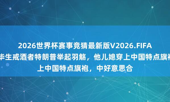 2026世界杯赛事竞猜最新版V2026.FIFA 谈的很凯旋！毕生戒酒者特朗普举起羽觞，他儿媳穿上中国特点旗袍，中好意思合