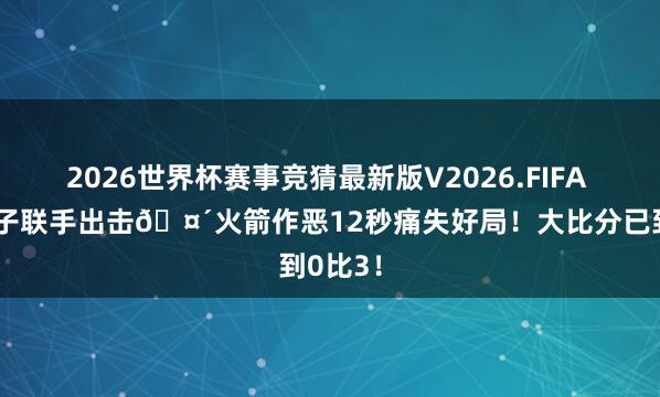2026世界杯赛事竞猜最新版V2026.FIFA 詹氏父子联手出击🤴火箭作恶12秒痛失好局！大比分已到0比3！