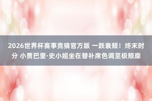2026世界杯赛事竞猜官方版 一跌衰颓！终末时分 小贾巴里·史小姐坐在替补席色调至极颓靡