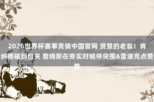 2026世界杯赛事竞猜中国官网 贤慧的老翁！肯纳德碰到包夹 詹姆斯在旁实时喊停突围&雷迪克点赞