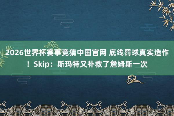 2026世界杯赛事竞猜中国官网 底线罚球真实造作！Skip：斯玛特又补救了詹姆斯一次