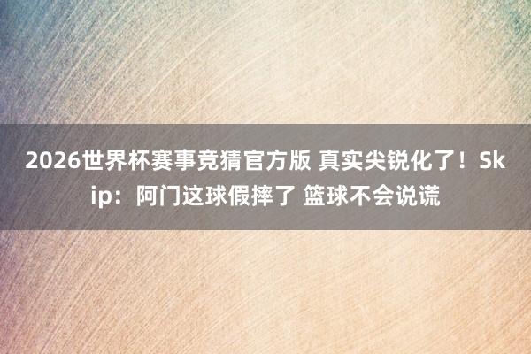2026世界杯赛事竞猜官方版 真实尖锐化了！Skip：阿门这球假摔了 篮球不会说谎