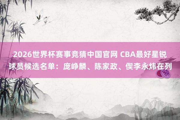 2026世界杯赛事竞猜中国官网 CBA最好星锐球员候选名单：庞峥麟、陈家政、偰李永炜在列