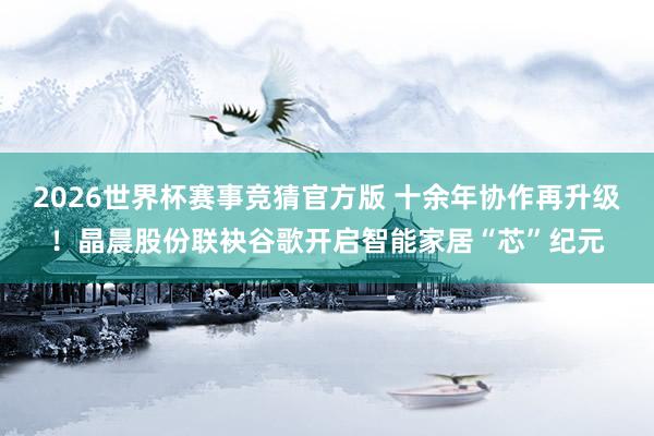 2026世界杯赛事竞猜官方版 十余年协作再升级！晶晨股份联袂谷歌开启智能家居“芯”纪元