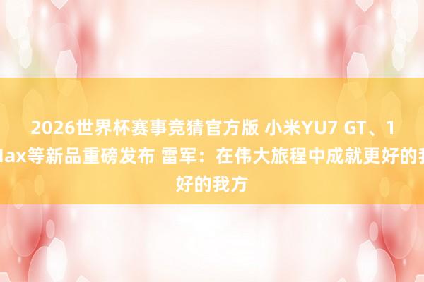 2026世界杯赛事竞猜官方版 小米YU7 GT、17 Max等新品重磅发布 雷军：在伟大旅程中成就更好的我方